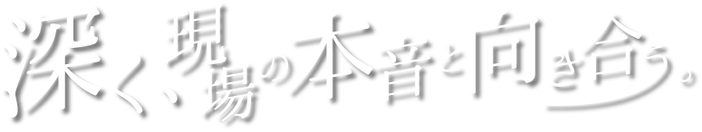 深く、現場の本音と向き合う。